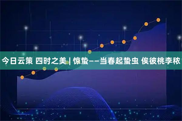 今日云策 四时之美 | 惊蛰——当春起蛰虫 俟彼桃李秾