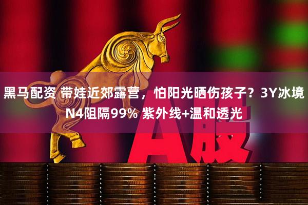 黑马配资 带娃近郊露营，怕阳光晒伤孩子？3Y冰境N4阻隔99% 紫外线+温和透光