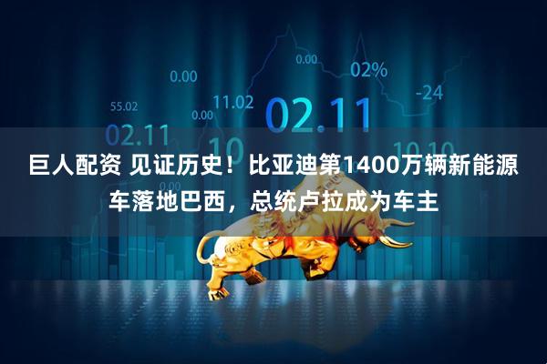 巨人配资 见证历史！比亚迪第1400万辆新能源车落地巴西，总统卢拉成为车主