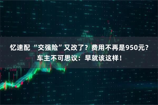 忆速配 “交强险”又改了？费用不再是950元？车主不可思议：早就该这样！
