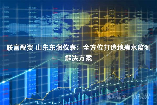 联富配资 山东东润仪表:全方位打造地表水监测解决方案