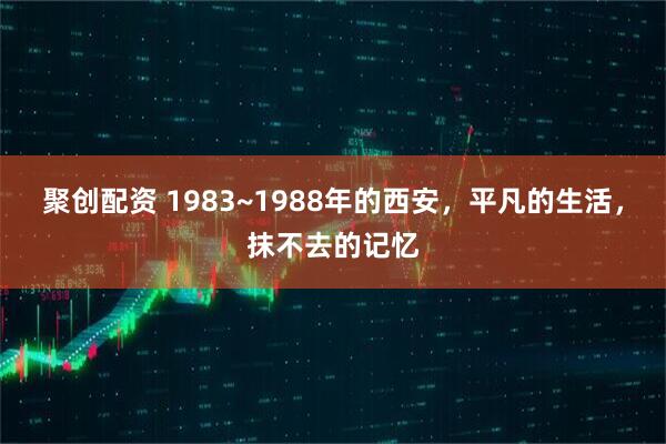 聚创配资 1983~1988年的西安,平凡的生活,抹不去的记忆