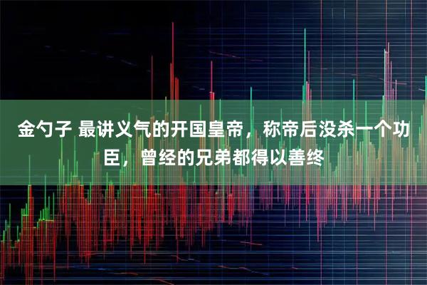 金勺子 最讲义气的开国皇帝,称帝后没杀一个功臣,曾经的兄弟都得以善终