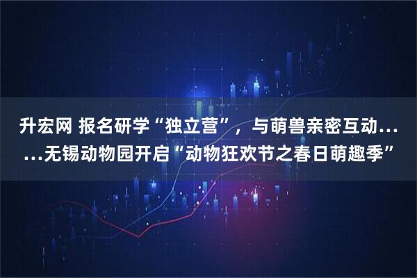 升宏网 报名研学“独立营”,与萌兽亲密互动……无锡动物园开启“动物狂欢节之春日萌趣季”