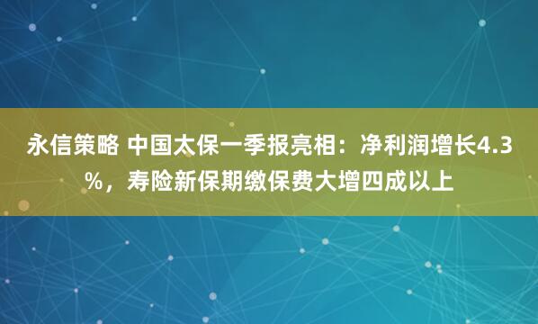永信策略 中国太保一季报亮相：净利润增长4.3%，寿险新保期缴保费大增四成以上