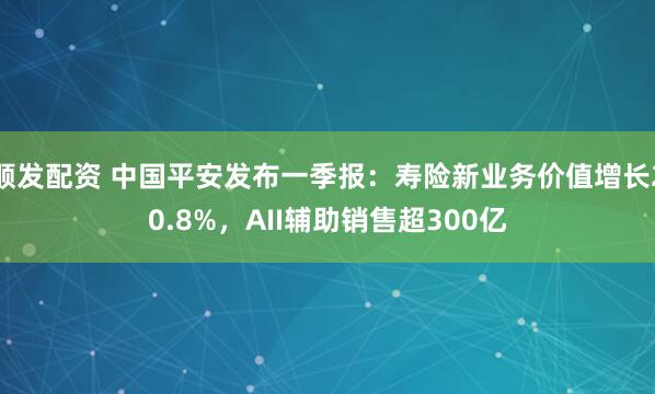 顺发配资 中国平安发布一季报：寿险新业务价值增长20.8%，AII辅助销售超300亿