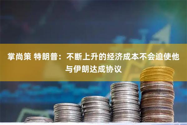 掌尚策 特朗普:不断上升的经济成本不会迫使他与伊朗达成协议