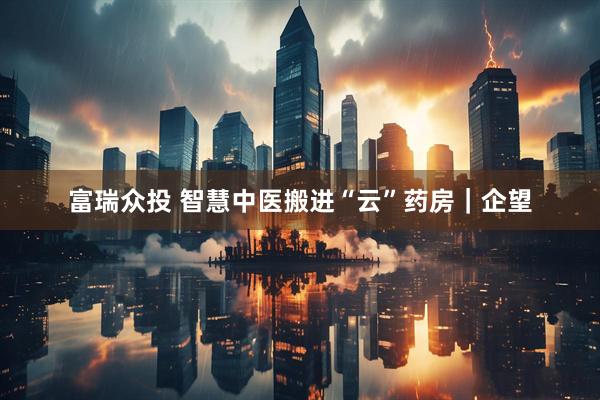 富瑞众投 智慧中医搬进“云”药房｜企望