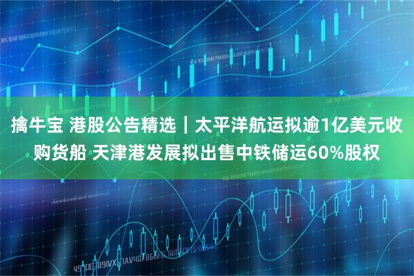 擒牛宝 港股公告精选｜太平洋航运拟逾1亿美元收购货船 天津港发展拟出售中铁储运60%股权